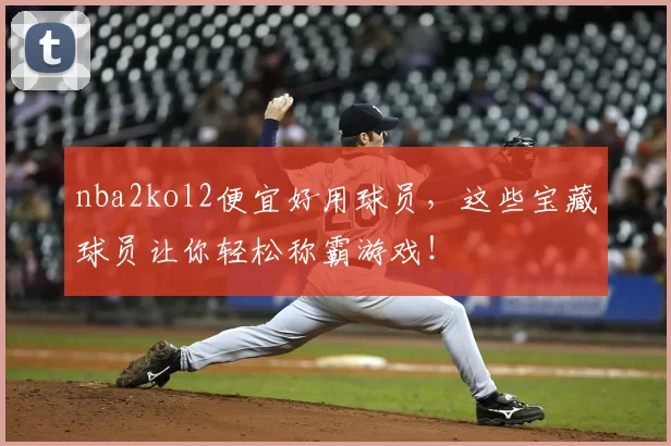 nba2kol2便宜好用球员，这些宝藏球员让你轻松称霸游戏！