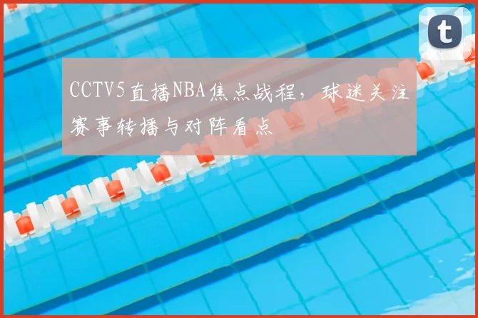 CCTV5直播NBA焦点战程，球迷关注赛事转播与对阵看点