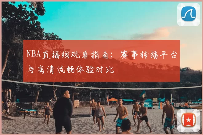 NBA直播线观看指南:赛事转播平台与高清流畅体验对比