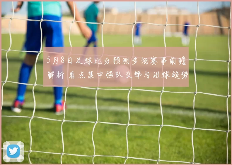5月8日足球比分预测多场赛事前瞻解析 看点集中强队交锋与进球趋势