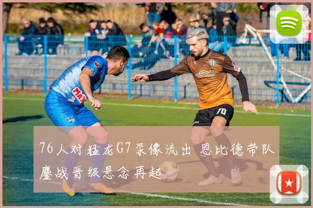 76人对猛龙G7录像流出 恩比德带队鏖战晋级悬念再起