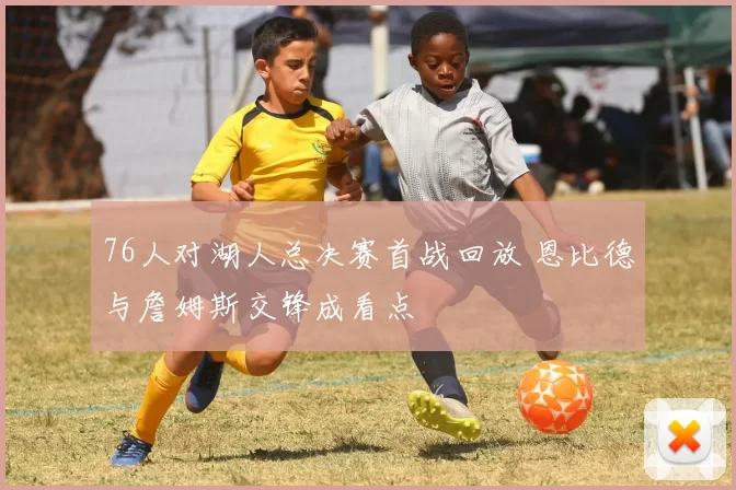 76人对湖人总决赛首战回放 恩比德与詹姆斯交锋成看点