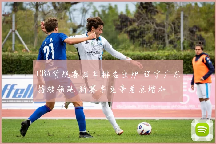 CBA常规赛历年排名出炉 辽宁广东持续领跑 新赛季竞争看点增加