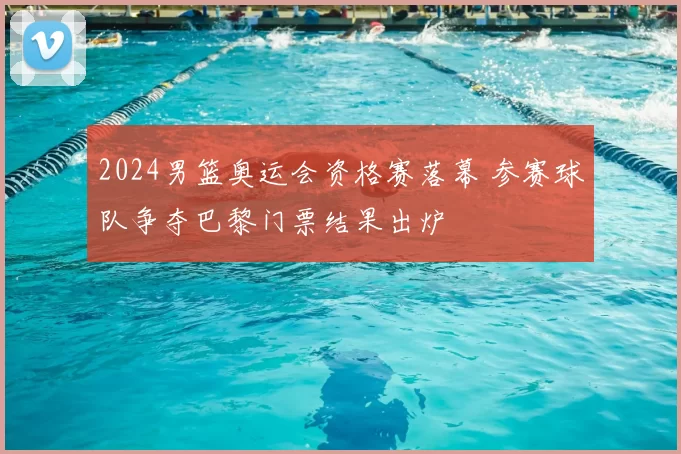 2024男篮奥运会资格赛落幕 参赛球队争夺巴黎门票结果出炉