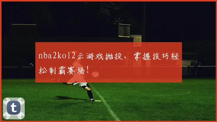 nba2kol2云游戏抛投，掌握技巧轻松制霸赛场！