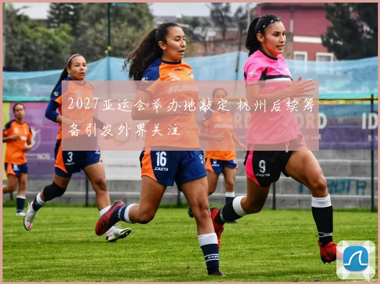 2027亚运会举办地敲定 杭州后续筹备引发外界关注