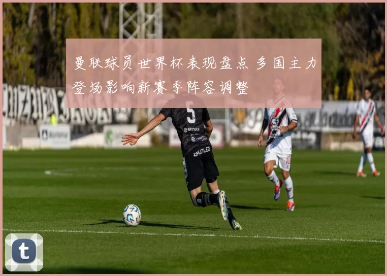 曼联球员世界杯表现盘点 多国主力登场影响新赛季阵容调整