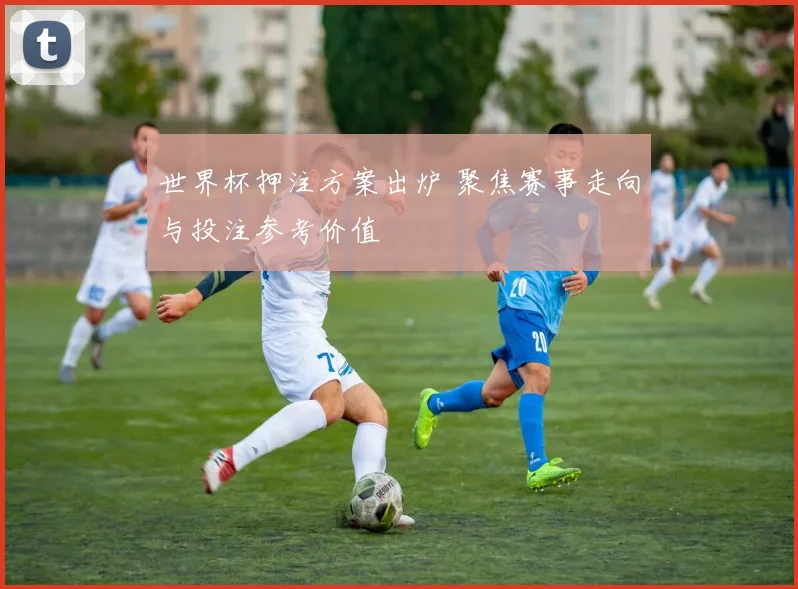 世界杯押注方案出炉 聚焦赛事走向与投注参考价值