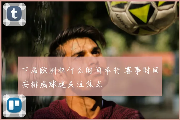 下届欧洲杯什么时间举行 赛事时间安排成球迷关注焦点