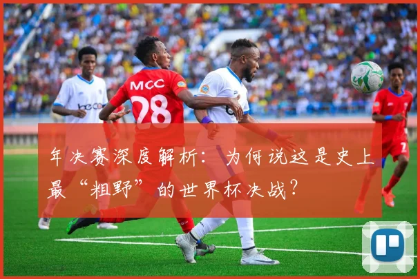 年决赛深度解析：为何说这是史上最“粗野”的世界杯决战？